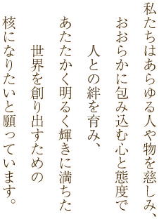 私たちはあらゆる人や物を慈しみ、おおらかに包み込む心と態度で人との絆をはぐくみ、あたたかく明るく輝きに満ちた世界を創り出すための核になりたいと願っています。